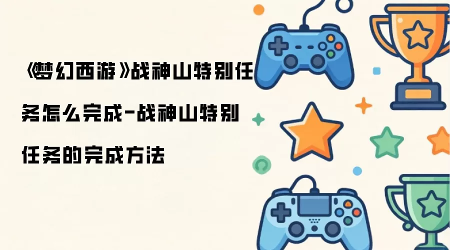 梦幻西游战神山特别任务如何完成：战神山特别任务攻略指南