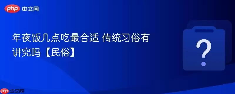 年夜饭几点吃最合适 传统习俗有讲究吗【民俗】