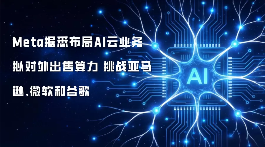 Meta据悉布局AI云业务 拟对外出售算力 挑战亚马逊 微软 和谷歌