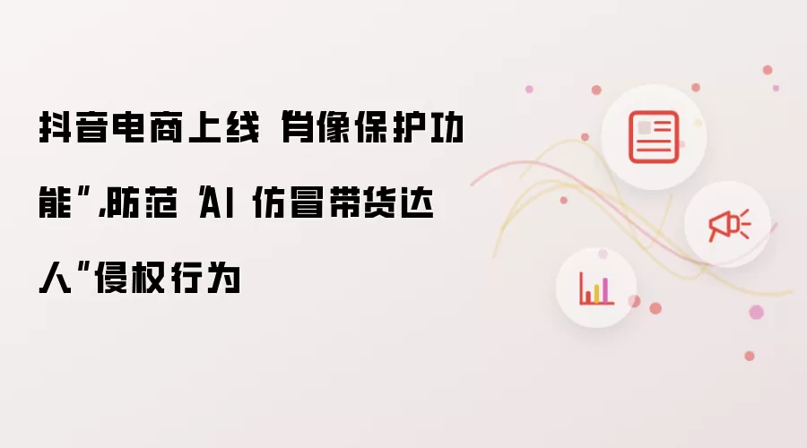抖音电商上线“肖像保护功能”：防范“AI 仿冒带货达人”侵权行为