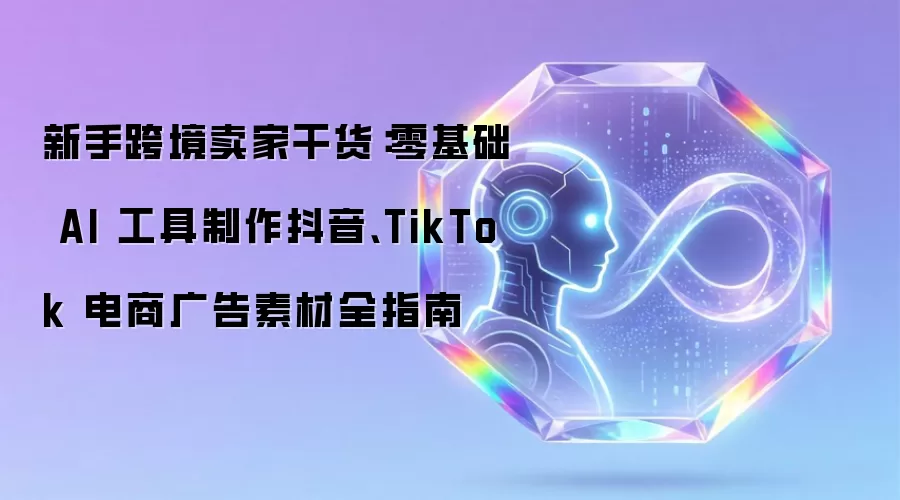 新手跨境卖家干货：零基础 AI 工具制作抖音和TikTok 电商广告素材全指南