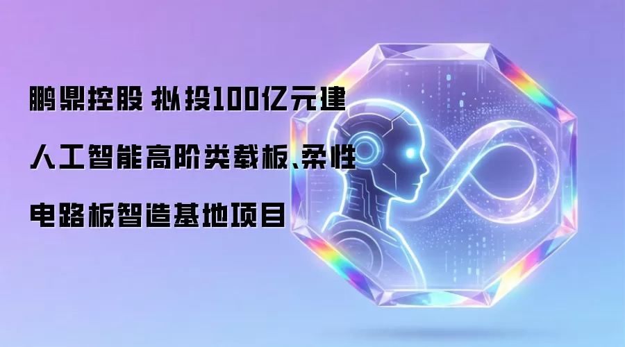 鹏鼎控股：拟投100亿元建人工智能高阶类载板与柔性电路板智造基地项目