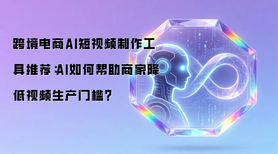跨境电商AI短视频制作工具推荐：AI怎样帮助商家降低视频生产门槛？