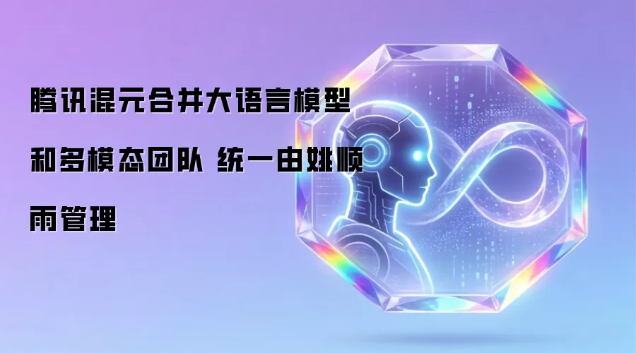 腾讯混元将大语言模型和多模态团队合并 统一归姚顺雨管理
