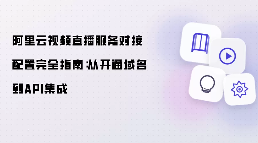 阿里云视频直播服务对接配置完全指南：从域名开通到API集成