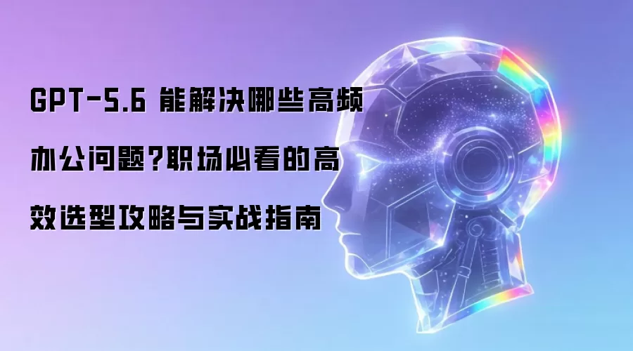 GPT-5.6 能解决何种高频办公问题？职场必看的高效选型攻略与实战指南