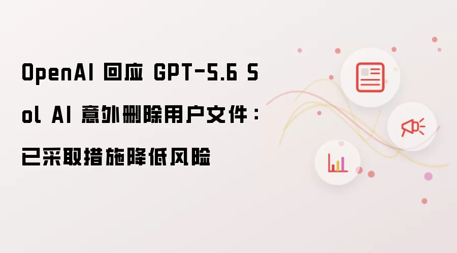 OpenAI 就 GPT-5.6 Sol AI 意外删除用户文件回应：已采取措施降低风险