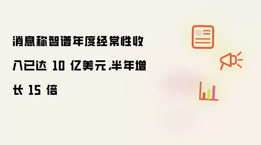 消息称智谱年度经常性收入已达 10 亿美元: 半年增长 15 倍