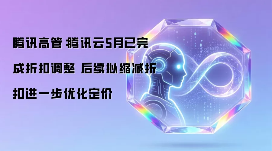 腾讯高管：腾讯云5月已完成折扣调整 后续拟缩减折扣进一步优化定价