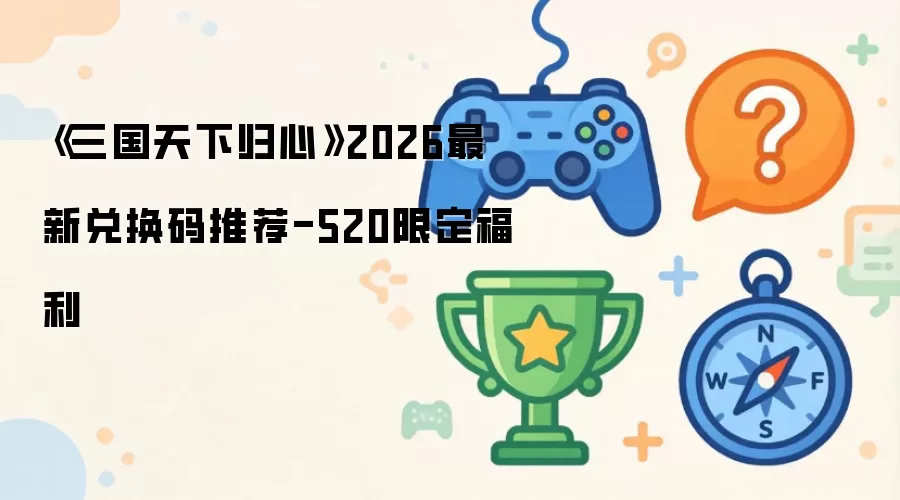 《三国天下归心》2026最新兑换码推荐-520限定福利